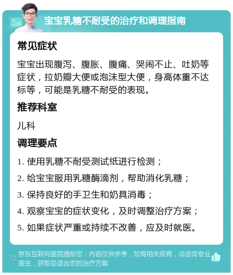 宝宝乳糖不耐受的治疗和调理指南 常见症状 宝宝出现腹泻、腹胀、腹痛、哭闹不止、吐奶等症状，拉奶瓣大便或泡沫型大便，身高体重不达标等，可能是乳糖不耐受的表现。 推荐科室 儿科 调理要点 1. 使用乳糖不耐受测试纸进行检测； 2. 给宝宝服用乳糖酶滴剂，帮助消化乳糖； 3. 保持良好的手卫生和奶具消毒； 4. 观察宝宝的症状变化，及时调整治疗方案； 5. 如果症状严重或持续不改善，应及时就医。