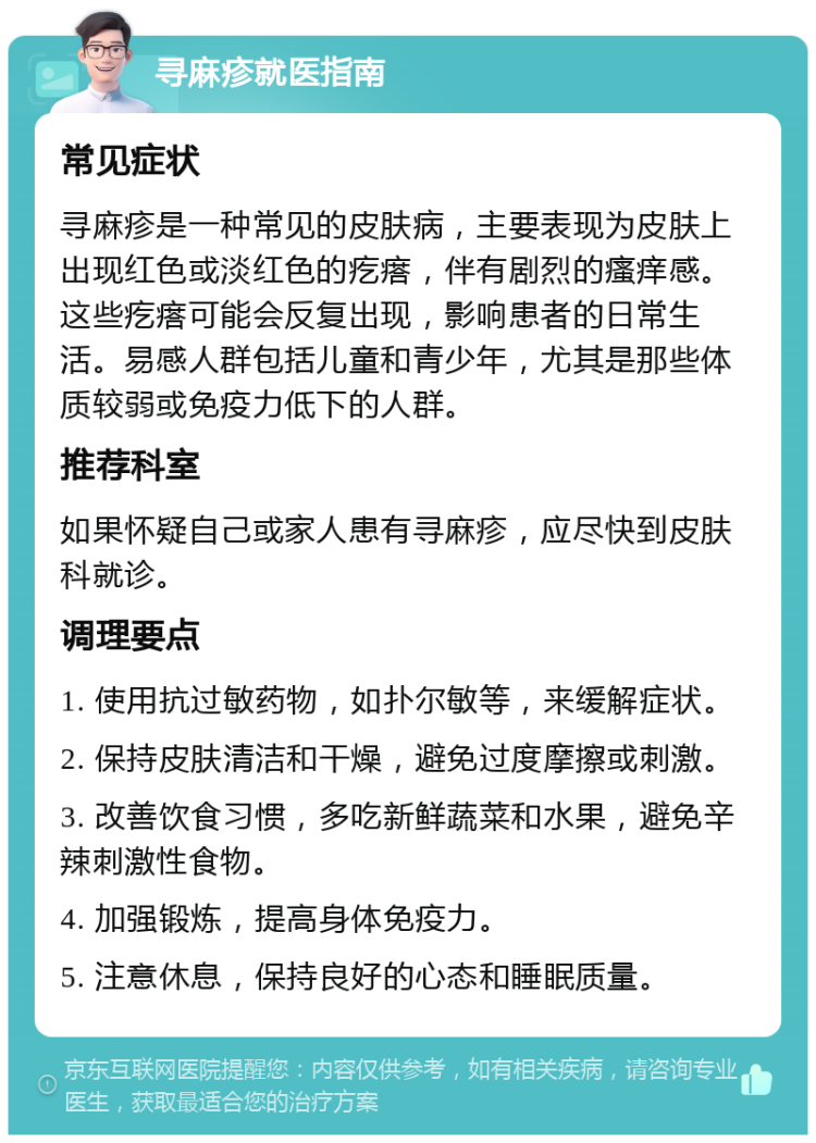 寻麻疹就医指南 常见症状 寻麻疹是一种常见的皮肤病，主要表现为皮肤上出现红色或淡红色的疙瘩，伴有剧烈的瘙痒感。这些疙瘩可能会反复出现，影响患者的日常生活。易感人群包括儿童和青少年，尤其是那些体质较弱或免疫力低下的人群。 推荐科室 如果怀疑自己或家人患有寻麻疹，应尽快到皮肤科就诊。 调理要点 1. 使用抗过敏药物，如扑尔敏等，来缓解症状。 2. 保持皮肤清洁和干燥，避免过度摩擦或刺激。 3. 改善饮食习惯，多吃新鲜蔬菜和水果，避免辛辣刺激性食物。 4. 加强锻炼，提高身体免疫力。 5. 注意休息，保持良好的心态和睡眠质量。