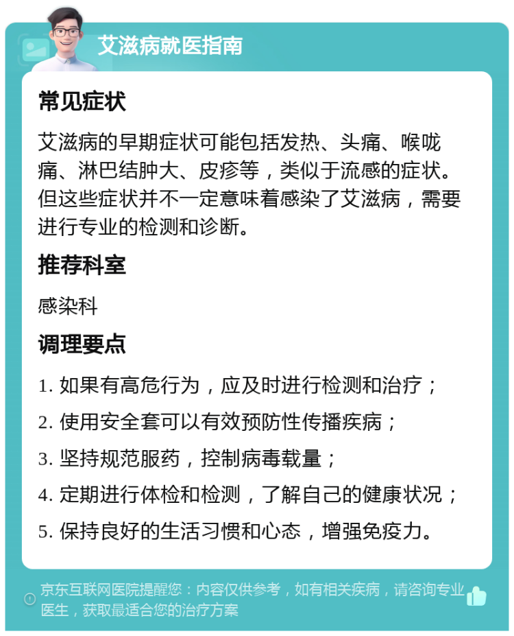 艾滋病就医指南 常见症状 艾滋病的早期症状可能包括发热、头痛、喉咙痛、淋巴结肿大、皮疹等，类似于流感的症状。但这些症状并不一定意味着感染了艾滋病，需要进行专业的检测和诊断。 推荐科室 感染科 调理要点 1. 如果有高危行为，应及时进行检测和治疗； 2. 使用安全套可以有效预防性传播疾病； 3. 坚持规范服药，控制病毒载量； 4. 定期进行体检和检测，了解自己的健康状况； 5. 保持良好的生活习惯和心态，增强免疫力。