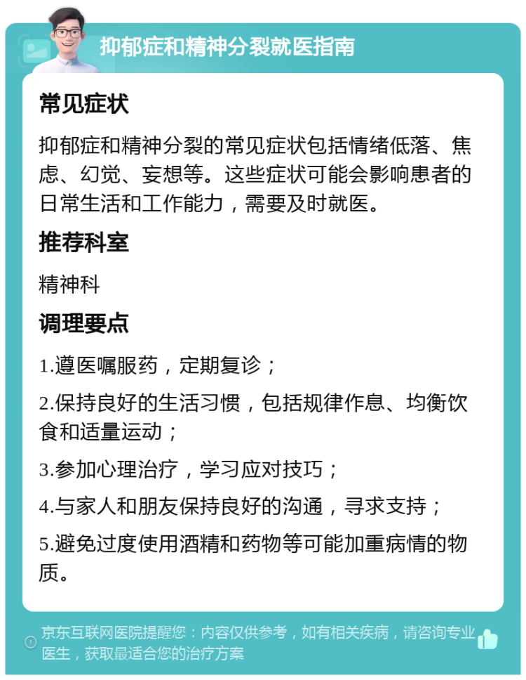 抑郁症和精神分裂就医指南 常见症状 抑郁症和精神分裂的常见症状包括情绪低落、焦虑、幻觉、妄想等。这些症状可能会影响患者的日常生活和工作能力，需要及时就医。 推荐科室 精神科 调理要点 1.遵医嘱服药，定期复诊； 2.保持良好的生活习惯，包括规律作息、均衡饮食和适量运动； 3.参加心理治疗，学习应对技巧； 4.与家人和朋友保持良好的沟通，寻求支持； 5.避免过度使用酒精和药物等可能加重病情的物质。