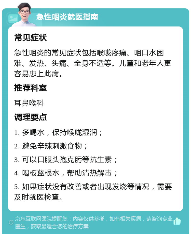 急性咽炎就医指南 常见症状 急性咽炎的常见症状包括喉咙疼痛、咽口水困难、发热、头痛、全身不适等。儿童和老年人更容易患上此病。 推荐科室 耳鼻喉科 调理要点 1. 多喝水，保持喉咙湿润； 2. 避免辛辣刺激食物； 3. 可以口服头孢克肟等抗生素； 4. 喝板蓝根水，帮助清热解毒； 5. 如果症状没有改善或者出现发烧等情况，需要及时就医检查。