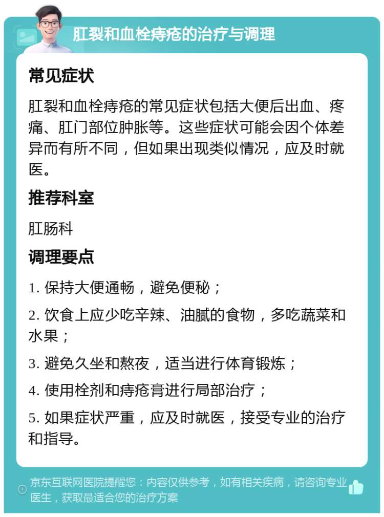 肛裂和血栓痔疮的治疗与调理 常见症状 肛裂和血栓痔疮的常见症状包括大便后出血、疼痛、肛门部位肿胀等。这些症状可能会因个体差异而有所不同，但如果出现类似情况，应及时就医。 推荐科室 肛肠科 调理要点 1. 保持大便通畅，避免便秘； 2. 饮食上应少吃辛辣、油腻的食物，多吃蔬菜和水果； 3. 避免久坐和熬夜，适当进行体育锻炼； 4. 使用栓剂和痔疮膏进行局部治疗； 5. 如果症状严重，应及时就医，接受专业的治疗和指导。