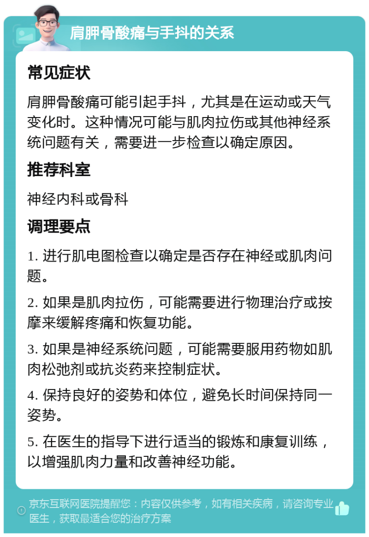 肩胛骨酸痛与手抖的关系 常见症状 肩胛骨酸痛可能引起手抖，尤其是在运动或天气变化时。这种情况可能与肌肉拉伤或其他神经系统问题有关，需要进一步检查以确定原因。 推荐科室 神经内科或骨科 调理要点 1. 进行肌电图检查以确定是否存在神经或肌肉问题。 2. 如果是肌肉拉伤，可能需要进行物理治疗或按摩来缓解疼痛和恢复功能。 3. 如果是神经系统问题，可能需要服用药物如肌肉松弛剂或抗炎药来控制症状。 4. 保持良好的姿势和体位，避免长时间保持同一姿势。 5. 在医生的指导下进行适当的锻炼和康复训练，以增强肌肉力量和改善神经功能。