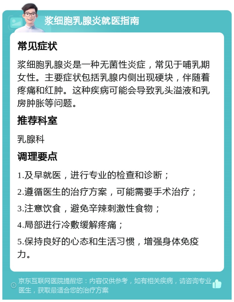 浆细胞乳腺炎就医指南 常见症状 浆细胞乳腺炎是一种无菌性炎症，常见于哺乳期女性。主要症状包括乳腺内侧出现硬块，伴随着疼痛和红肿。这种疾病可能会导致乳头溢液和乳房肿胀等问题。 推荐科室 乳腺科 调理要点 1.及早就医，进行专业的检查和诊断； 2.遵循医生的治疗方案，可能需要手术治疗； 3.注意饮食，避免辛辣刺激性食物； 4.局部进行冷敷缓解疼痛； 5.保持良好的心态和生活习惯，增强身体免疫力。