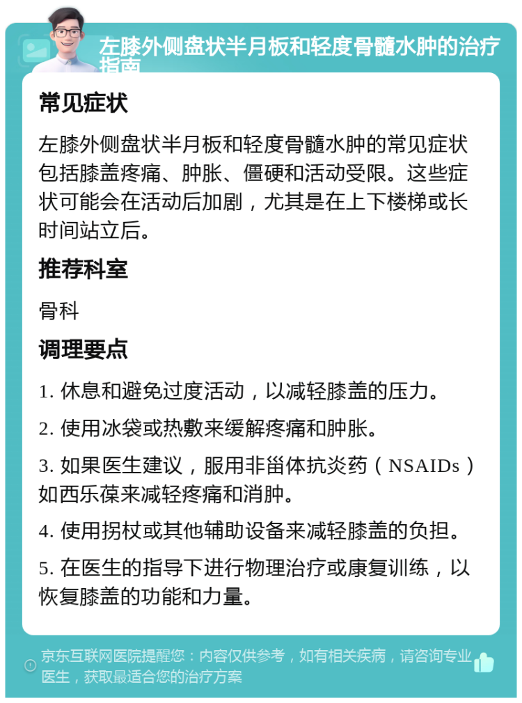 左膝外侧盘状半月板和轻度骨髓水肿的治疗指南 常见症状 左膝外侧盘状半月板和轻度骨髓水肿的常见症状包括膝盖疼痛、肿胀、僵硬和活动受限。这些症状可能会在活动后加剧，尤其是在上下楼梯或长时间站立后。 推荐科室 骨科 调理要点 1. 休息和避免过度活动，以减轻膝盖的压力。 2. 使用冰袋或热敷来缓解疼痛和肿胀。 3. 如果医生建议，服用非甾体抗炎药（NSAIDs）如西乐葆来减轻疼痛和消肿。 4. 使用拐杖或其他辅助设备来减轻膝盖的负担。 5. 在医生的指导下进行物理治疗或康复训练，以恢复膝盖的功能和力量。