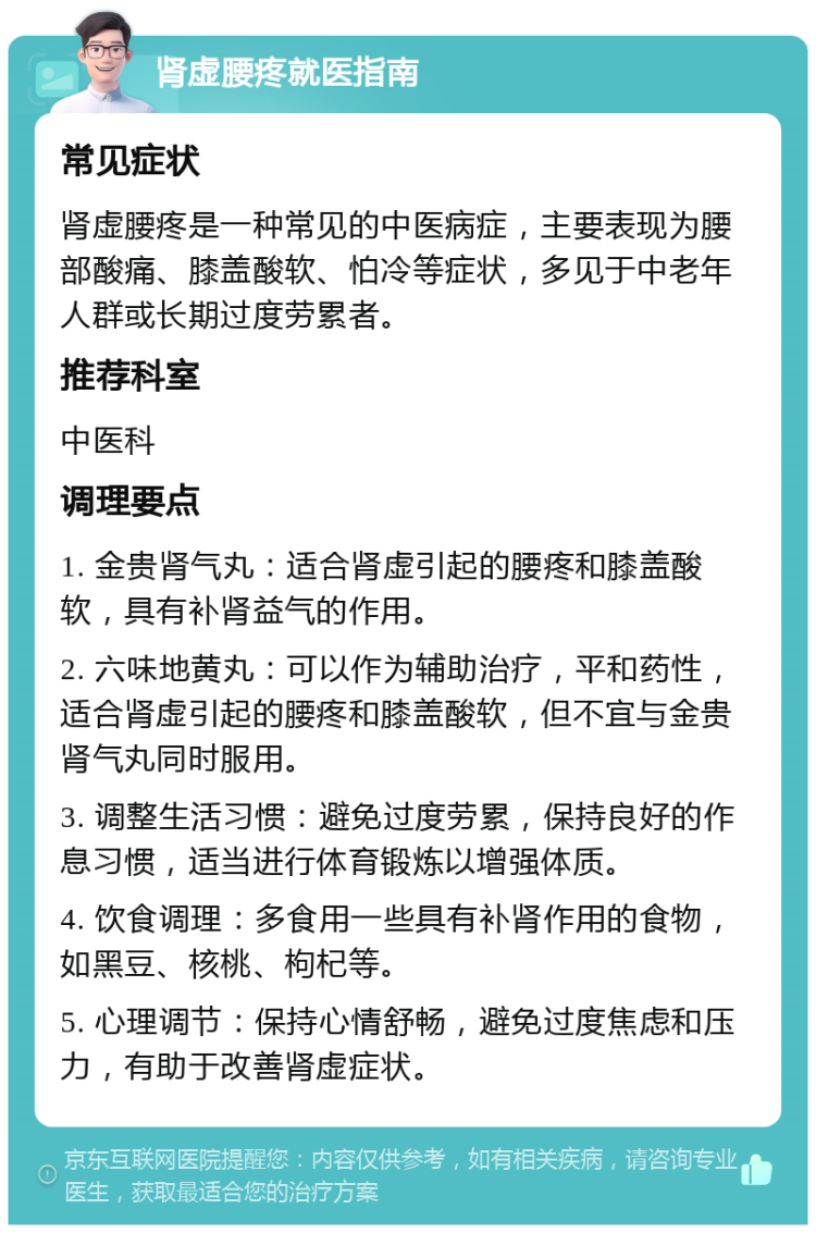 肾虚腰疼就医指南 常见症状 肾虚腰疼是一种常见的中医病症，主要表现为腰部酸痛、膝盖酸软、怕冷等症状，多见于中老年人群或长期过度劳累者。 推荐科室 中医科 调理要点 1. 金贵肾气丸：适合肾虚引起的腰疼和膝盖酸软，具有补肾益气的作用。 2. 六味地黄丸：可以作为辅助治疗，平和药性，适合肾虚引起的腰疼和膝盖酸软，但不宜与金贵肾气丸同时服用。 3. 调整生活习惯：避免过度劳累，保持良好的作息习惯，适当进行体育锻炼以增强体质。 4. 饮食调理：多食用一些具有补肾作用的食物，如黑豆、核桃、枸杞等。 5. 心理调节：保持心情舒畅，避免过度焦虑和压力，有助于改善肾虚症状。