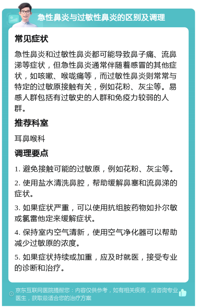 急性鼻炎与过敏性鼻炎的区别及调理 常见症状 急性鼻炎和过敏性鼻炎都可能导致鼻子痛、流鼻涕等症状，但急性鼻炎通常伴随着感冒的其他症状，如咳嗽、喉咙痛等，而过敏性鼻炎则常常与特定的过敏原接触有关，例如花粉、灰尘等。易感人群包括有过敏史的人群和免疫力较弱的人群。 推荐科室 耳鼻喉科 调理要点 1. 避免接触可能的过敏原，例如花粉、灰尘等。 2. 使用盐水清洗鼻腔，帮助缓解鼻塞和流鼻涕的症状。 3. 如果症状严重，可以使用抗组胺药物如扑尔敏或氯雷他定来缓解症状。 4. 保持室内空气清新，使用空气净化器可以帮助减少过敏原的浓度。 5. 如果症状持续或加重，应及时就医，接受专业的诊断和治疗。