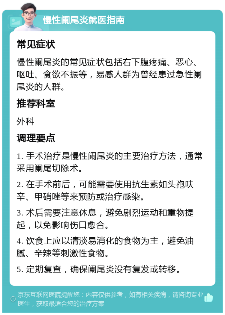 慢性阑尾炎就医指南 常见症状 慢性阑尾炎的常见症状包括右下腹疼痛、恶心、呕吐、食欲不振等，易感人群为曾经患过急性阑尾炎的人群。 推荐科室 外科 调理要点 1. 手术治疗是慢性阑尾炎的主要治疗方法，通常采用阑尾切除术。 2. 在手术前后，可能需要使用抗生素如头孢呋辛、甲硝唑等来预防或治疗感染。 3. 术后需要注意休息，避免剧烈运动和重物提起，以免影响伤口愈合。 4. 饮食上应以清淡易消化的食物为主，避免油腻、辛辣等刺激性食物。 5. 定期复查，确保阑尾炎没有复发或转移。