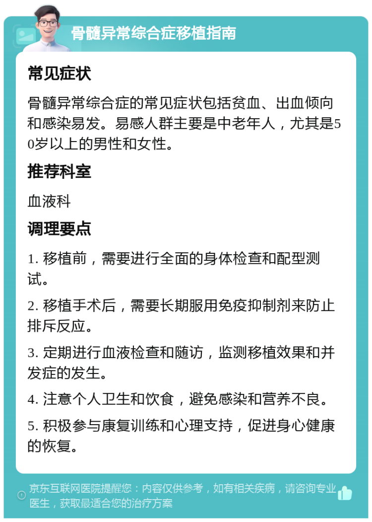 骨髓异常综合症移植指南 常见症状 骨髓异常综合症的常见症状包括贫血、出血倾向和感染易发。易感人群主要是中老年人，尤其是50岁以上的男性和女性。 推荐科室 血液科 调理要点 1. 移植前，需要进行全面的身体检查和配型测试。 2. 移植手术后，需要长期服用免疫抑制剂来防止排斥反应。 3. 定期进行血液检查和随访，监测移植效果和并发症的发生。 4. 注意个人卫生和饮食，避免感染和营养不良。 5. 积极参与康复训练和心理支持，促进身心健康的恢复。