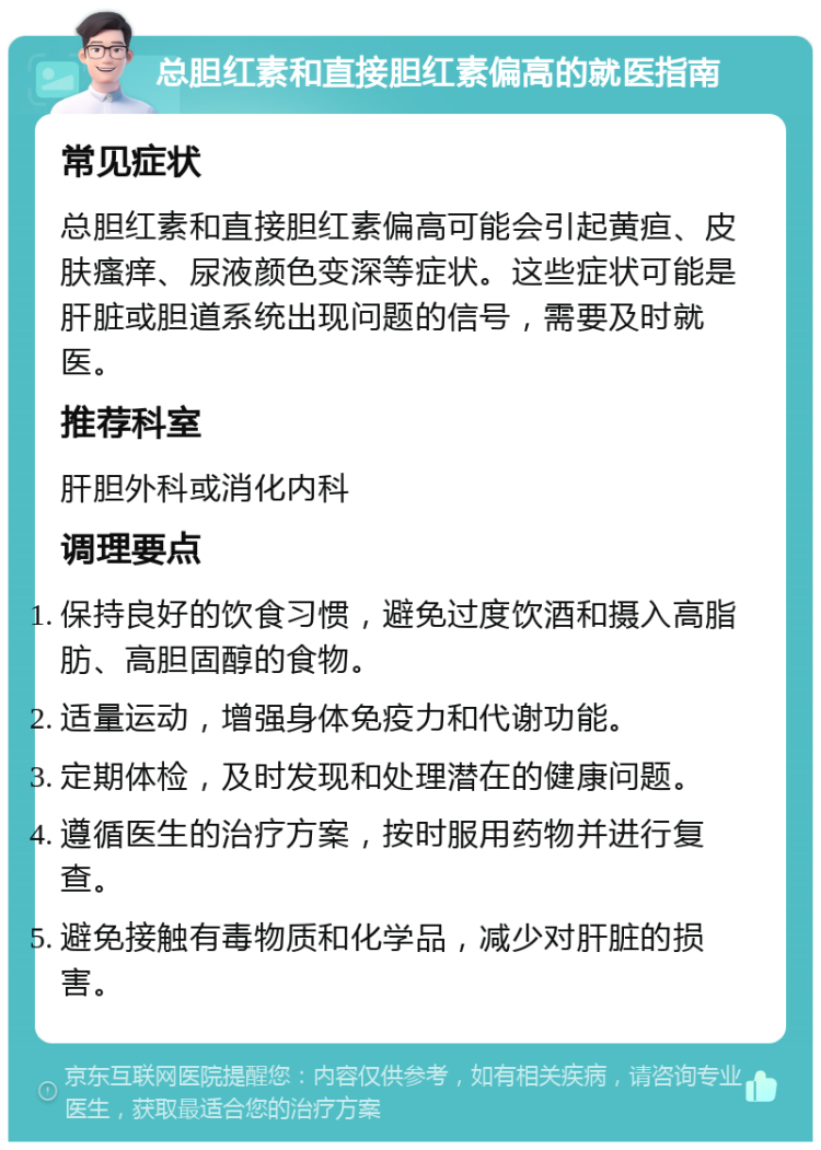 总胆红素和直接胆红素偏高的就医指南 常见症状 总胆红素和直接胆红素偏高可能会引起黄疸、皮肤瘙痒、尿液颜色变深等症状。这些症状可能是肝脏或胆道系统出现问题的信号，需要及时就医。 推荐科室 肝胆外科或消化内科 调理要点 保持良好的饮食习惯，避免过度饮酒和摄入高脂肪、高胆固醇的食物。 适量运动，增强身体免疫力和代谢功能。 定期体检，及时发现和处理潜在的健康问题。 遵循医生的治疗方案，按时服用药物并进行复查。 避免接触有毒物质和化学品，减少对肝脏的损害。