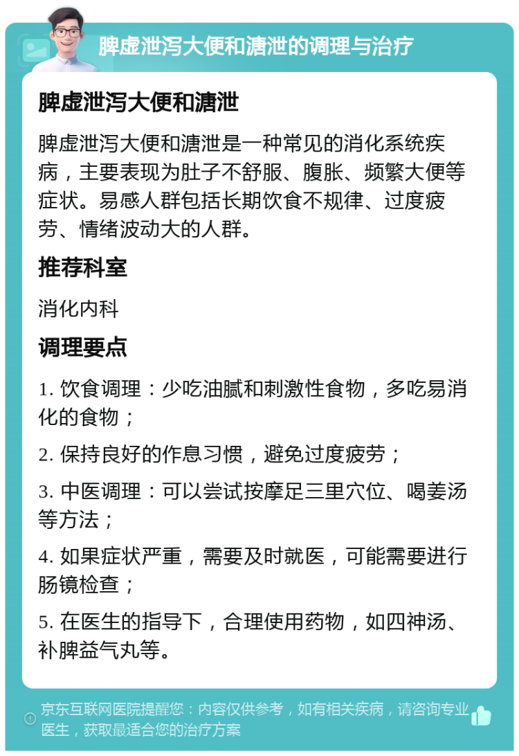 脾虚泄泻大便和溏泄的调理与治疗 脾虚泄泻大便和溏泄 脾虚泄泻大便和溏泄是一种常见的消化系统疾病，主要表现为肚子不舒服、腹胀、频繁大便等症状。易感人群包括长期饮食不规律、过度疲劳、情绪波动大的人群。 推荐科室 消化内科 调理要点 1. 饮食调理：少吃油腻和刺激性食物，多吃易消化的食物； 2. 保持良好的作息习惯，避免过度疲劳； 3. 中医调理：可以尝试按摩足三里穴位、喝姜汤等方法； 4. 如果症状严重，需要及时就医，可能需要进行肠镜检查； 5. 在医生的指导下，合理使用药物，如四神汤、补脾益气丸等。