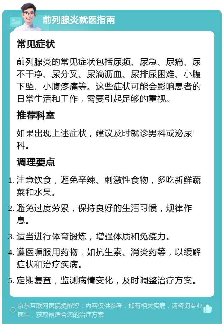 前列腺炎就医指南 常见症状 前列腺炎的常见症状包括尿频、尿急、尿痛、尿不干净、尿分叉、尿滴沥血、尿排尿困难、小腹下坠、小腹疼痛等。这些症状可能会影响患者的日常生活和工作，需要引起足够的重视。 推荐科室 如果出现上述症状，建议及时就诊男科或泌尿科。 调理要点 注意饮食，避免辛辣、刺激性食物，多吃新鲜蔬菜和水果。 避免过度劳累，保持良好的生活习惯，规律作息。 适当进行体育锻炼，增强体质和免疫力。 遵医嘱服用药物，如抗生素、消炎药等，以缓解症状和治疗疾病。 定期复查，监测病情变化，及时调整治疗方案。