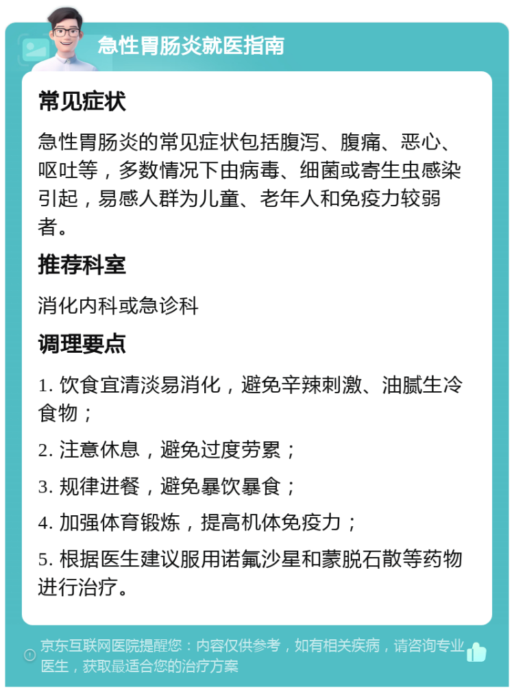 急性胃肠炎就医指南 常见症状 急性胃肠炎的常见症状包括腹泻、腹痛、恶心、呕吐等，多数情况下由病毒、细菌或寄生虫感染引起，易感人群为儿童、老年人和免疫力较弱者。 推荐科室 消化内科或急诊科 调理要点 1. 饮食宜清淡易消化，避免辛辣刺激、油腻生冷食物； 2. 注意休息，避免过度劳累； 3. 规律进餐，避免暴饮暴食； 4. 加强体育锻炼，提高机体免疫力； 5. 根据医生建议服用诺氟沙星和蒙脱石散等药物进行治疗。