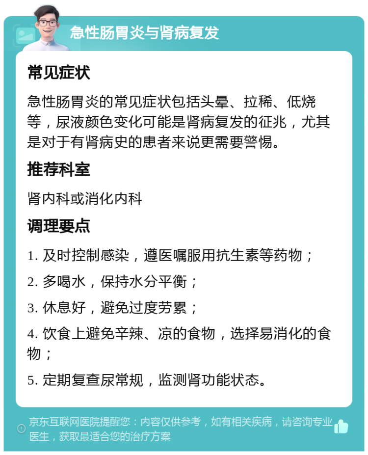 急性肠胃炎与肾病复发 常见症状 急性肠胃炎的常见症状包括头晕、拉稀、低烧等，尿液颜色变化可能是肾病复发的征兆，尤其是对于有肾病史的患者来说更需要警惕。 推荐科室 肾内科或消化内科 调理要点 1. 及时控制感染，遵医嘱服用抗生素等药物； 2. 多喝水，保持水分平衡； 3. 休息好，避免过度劳累； 4. 饮食上避免辛辣、凉的食物，选择易消化的食物； 5. 定期复查尿常规，监测肾功能状态。