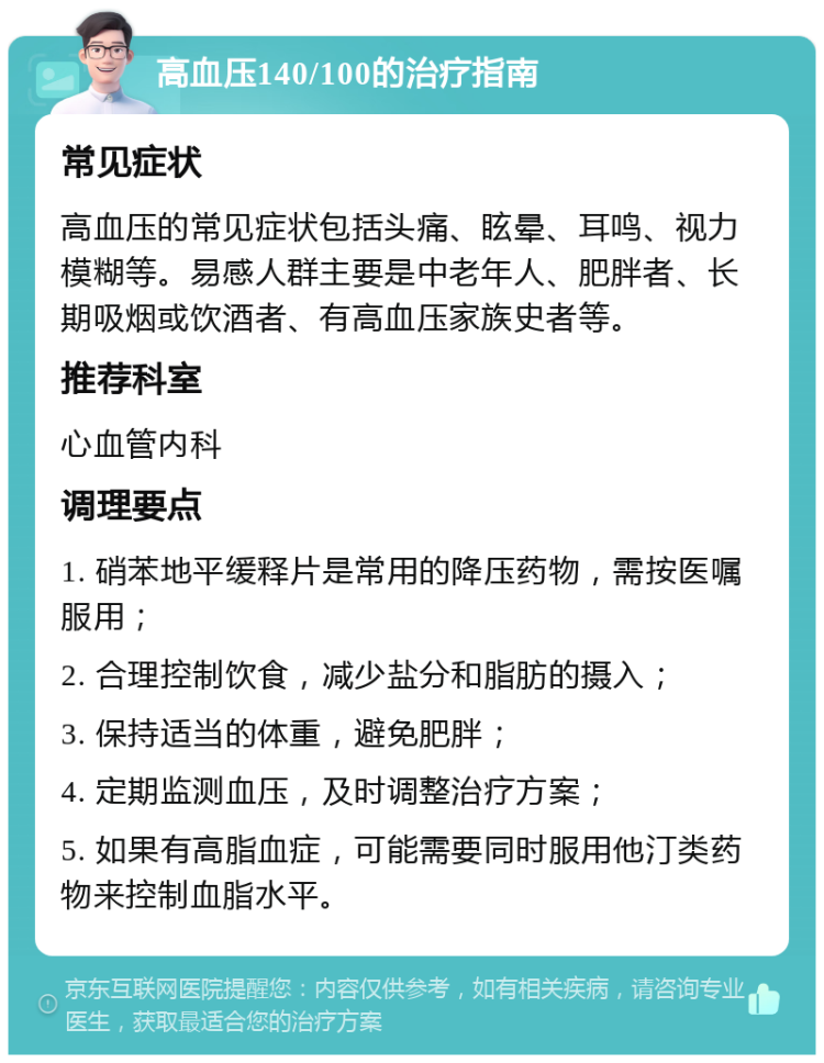 高血压140/100的治疗指南 常见症状 高血压的常见症状包括头痛、眩晕、耳鸣、视力模糊等。易感人群主要是中老年人、肥胖者、长期吸烟或饮酒者、有高血压家族史者等。 推荐科室 心血管内科 调理要点 1. 硝苯地平缓释片是常用的降压药物，需按医嘱服用； 2. 合理控制饮食，减少盐分和脂肪的摄入； 3. 保持适当的体重，避免肥胖； 4. 定期监测血压，及时调整治疗方案； 5. 如果有高脂血症，可能需要同时服用他汀类药物来控制血脂水平。