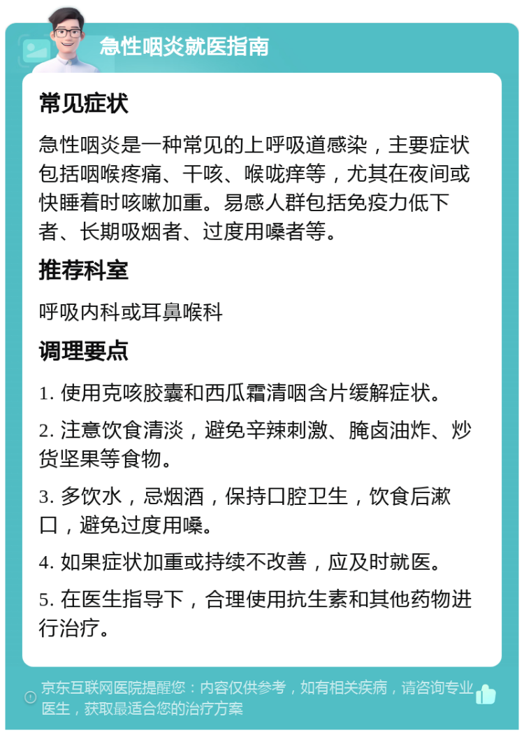 急性咽炎就医指南 常见症状 急性咽炎是一种常见的上呼吸道感染，主要症状包括咽喉疼痛、干咳、喉咙痒等，尤其在夜间或快睡着时咳嗽加重。易感人群包括免疫力低下者、长期吸烟者、过度用嗓者等。 推荐科室 呼吸内科或耳鼻喉科 调理要点 1. 使用克咳胶囊和西瓜霜清咽含片缓解症状。 2. 注意饮食清淡，避免辛辣刺激、腌卤油炸、炒货坚果等食物。 3. 多饮水，忌烟酒，保持口腔卫生，饮食后漱口，避免过度用嗓。 4. 如果症状加重或持续不改善，应及时就医。 5. 在医生指导下，合理使用抗生素和其他药物进行治疗。