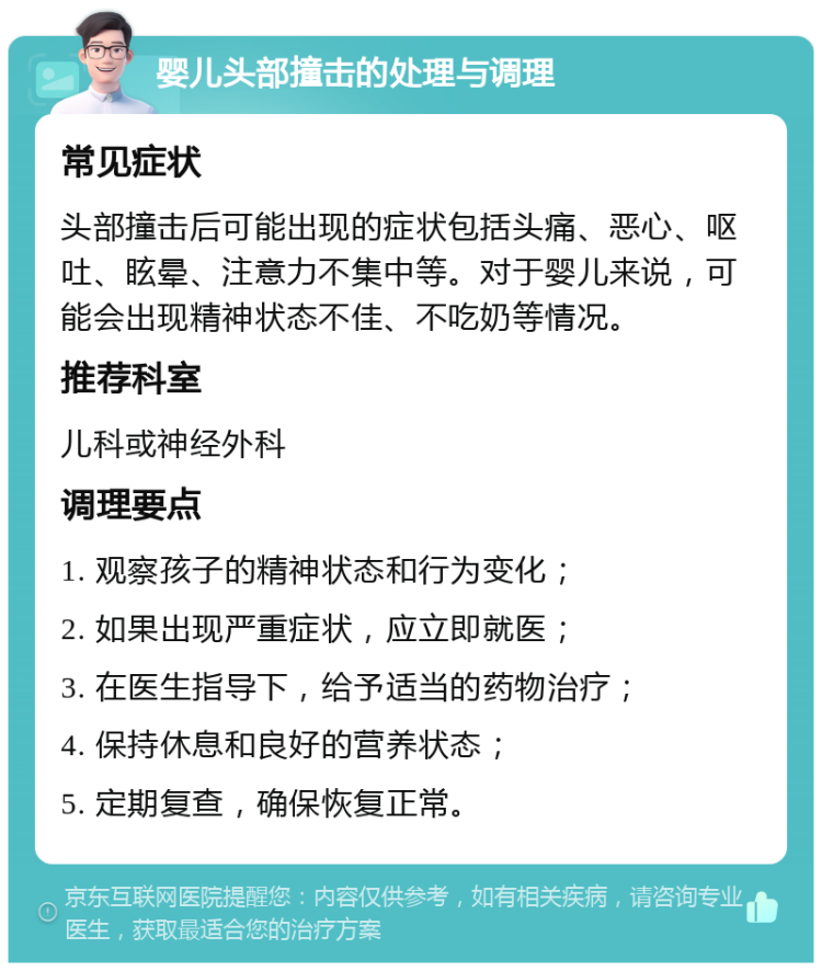 婴儿头部撞击的处理与调理 常见症状 头部撞击后可能出现的症状包括头痛、恶心、呕吐、眩晕、注意力不集中等。对于婴儿来说，可能会出现精神状态不佳、不吃奶等情况。 推荐科室 儿科或神经外科 调理要点 1. 观察孩子的精神状态和行为变化； 2. 如果出现严重症状，应立即就医； 3. 在医生指导下，给予适当的药物治疗； 4. 保持休息和良好的营养状态； 5. 定期复查，确保恢复正常。