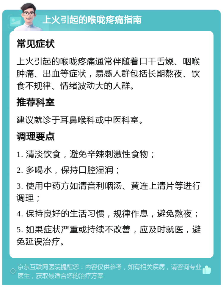 上火引起的喉咙疼痛指南 常见症状 上火引起的喉咙疼痛通常伴随着口干舌燥、咽喉肿痛、出血等症状，易感人群包括长期熬夜、饮食不规律、情绪波动大的人群。 推荐科室 建议就诊于耳鼻喉科或中医科室。 调理要点 1. 清淡饮食，避免辛辣刺激性食物； 2. 多喝水，保持口腔湿润； 3. 使用中药方如清音利咽汤、黄连上清片等进行调理； 4. 保持良好的生活习惯，规律作息，避免熬夜； 5. 如果症状严重或持续不改善，应及时就医，避免延误治疗。