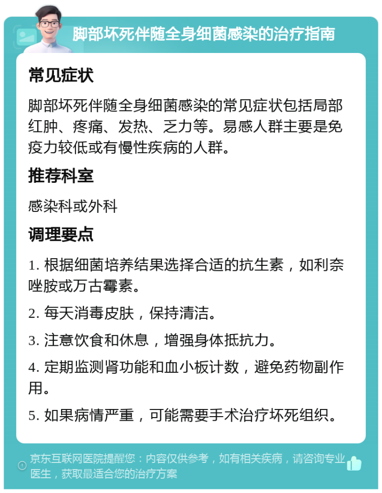 脚部坏死伴随全身细菌感染的治疗指南 常见症状 脚部坏死伴随全身细菌感染的常见症状包括局部红肿、疼痛、发热、乏力等。易感人群主要是免疫力较低或有慢性疾病的人群。 推荐科室 感染科或外科 调理要点 1. 根据细菌培养结果选择合适的抗生素，如利奈唑胺或万古霉素。 2. 每天消毒皮肤，保持清洁。 3. 注意饮食和休息，增强身体抵抗力。 4. 定期监测肾功能和血小板计数，避免药物副作用。 5. 如果病情严重，可能需要手术治疗坏死组织。