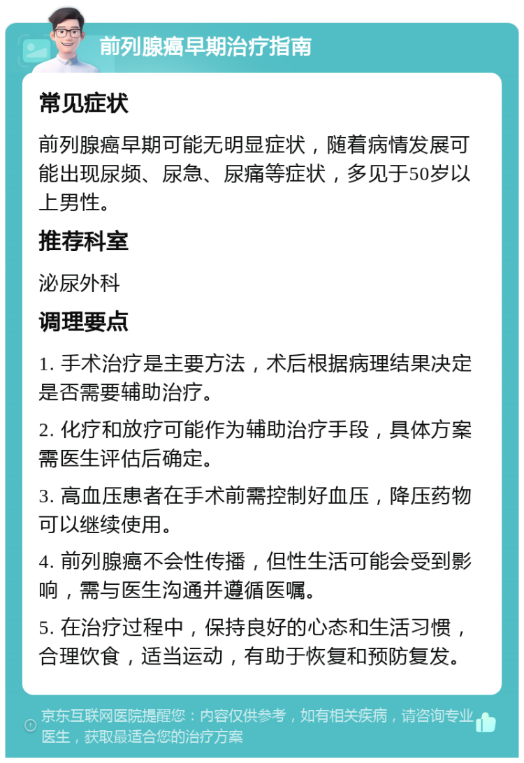 前列腺癌早期治疗指南 常见症状 前列腺癌早期可能无明显症状，随着病情发展可能出现尿频、尿急、尿痛等症状，多见于50岁以上男性。 推荐科室 泌尿外科 调理要点 1. 手术治疗是主要方法，术后根据病理结果决定是否需要辅助治疗。 2. 化疗和放疗可能作为辅助治疗手段，具体方案需医生评估后确定。 3. 高血压患者在手术前需控制好血压，降压药物可以继续使用。 4. 前列腺癌不会性传播，但性生活可能会受到影响，需与医生沟通并遵循医嘱。 5. 在治疗过程中，保持良好的心态和生活习惯，合理饮食，适当运动，有助于恢复和预防复发。