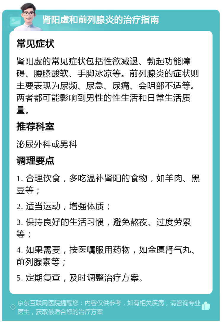 肾阳虚和前列腺炎的治疗指南 常见症状 肾阳虚的常见症状包括性欲减退、勃起功能障碍、腰膝酸软、手脚冰凉等。前列腺炎的症状则主要表现为尿频、尿急、尿痛、会阴部不适等。两者都可能影响到男性的性生活和日常生活质量。 推荐科室 泌尿外科或男科 调理要点 1. 合理饮食，多吃温补肾阳的食物，如羊肉、黑豆等； 2. 适当运动，增强体质； 3. 保持良好的生活习惯，避免熬夜、过度劳累等； 4. 如果需要，按医嘱服用药物，如金匮肾气丸、前列腺素等； 5. 定期复查，及时调整治疗方案。