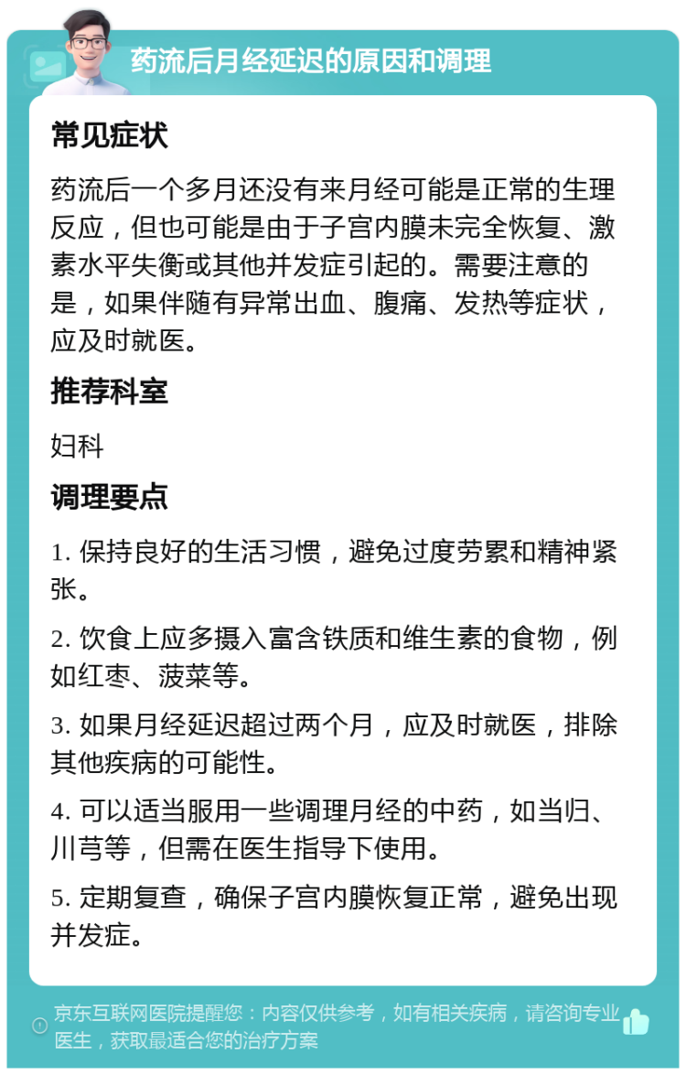 药流后月经延迟的原因和调理 常见症状 药流后一个多月还没有来月经可能是正常的生理反应，但也可能是由于子宫内膜未完全恢复、激素水平失衡或其他并发症引起的。需要注意的是，如果伴随有异常出血、腹痛、发热等症状，应及时就医。 推荐科室 妇科 调理要点 1. 保持良好的生活习惯，避免过度劳累和精神紧张。 2. 饮食上应多摄入富含铁质和维生素的食物，例如红枣、菠菜等。 3. 如果月经延迟超过两个月，应及时就医，排除其他疾病的可能性。 4. 可以适当服用一些调理月经的中药，如当归、川芎等，但需在医生指导下使用。 5. 定期复查，确保子宫内膜恢复正常，避免出现并发症。