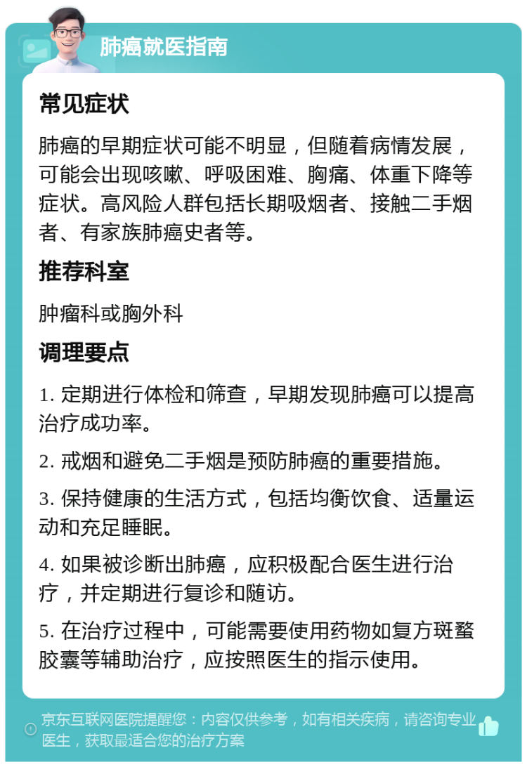 肺癌就医指南 常见症状 肺癌的早期症状可能不明显，但随着病情发展，可能会出现咳嗽、呼吸困难、胸痛、体重下降等症状。高风险人群包括长期吸烟者、接触二手烟者、有家族肺癌史者等。 推荐科室 肿瘤科或胸外科 调理要点 1. 定期进行体检和筛查，早期发现肺癌可以提高治疗成功率。 2. 戒烟和避免二手烟是预防肺癌的重要措施。 3. 保持健康的生活方式，包括均衡饮食、适量运动和充足睡眠。 4. 如果被诊断出肺癌，应积极配合医生进行治疗，并定期进行复诊和随访。 5. 在治疗过程中，可能需要使用药物如复方斑蝥胶囊等辅助治疗，应按照医生的指示使用。