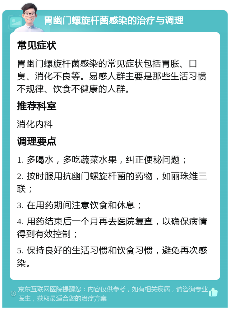 胃幽门螺旋杆菌感染的治疗与调理 常见症状 胃幽门螺旋杆菌感染的常见症状包括胃胀、口臭、消化不良等。易感人群主要是那些生活习惯不规律、饮食不健康的人群。 推荐科室 消化内科 调理要点 1. 多喝水，多吃蔬菜水果，纠正便秘问题； 2. 按时服用抗幽门螺旋杆菌的药物，如丽珠维三联； 3. 在用药期间注意饮食和休息； 4. 用药结束后一个月再去医院复查，以确保病情得到有效控制； 5. 保持良好的生活习惯和饮食习惯，避免再次感染。