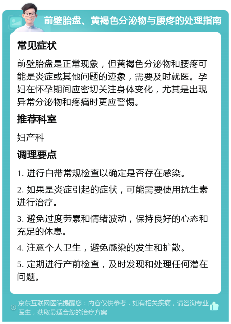 前壁胎盘、黄褐色分泌物与腰疼的处理指南 常见症状 前壁胎盘是正常现象，但黄褐色分泌物和腰疼可能是炎症或其他问题的迹象，需要及时就医。孕妇在怀孕期间应密切关注身体变化，尤其是出现异常分泌物和疼痛时更应警惕。 推荐科室 妇产科 调理要点 1. 进行白带常规检查以确定是否存在感染。 2. 如果是炎症引起的症状，可能需要使用抗生素进行治疗。 3. 避免过度劳累和情绪波动，保持良好的心态和充足的休息。 4. 注意个人卫生，避免感染的发生和扩散。 5. 定期进行产前检查，及时发现和处理任何潜在问题。