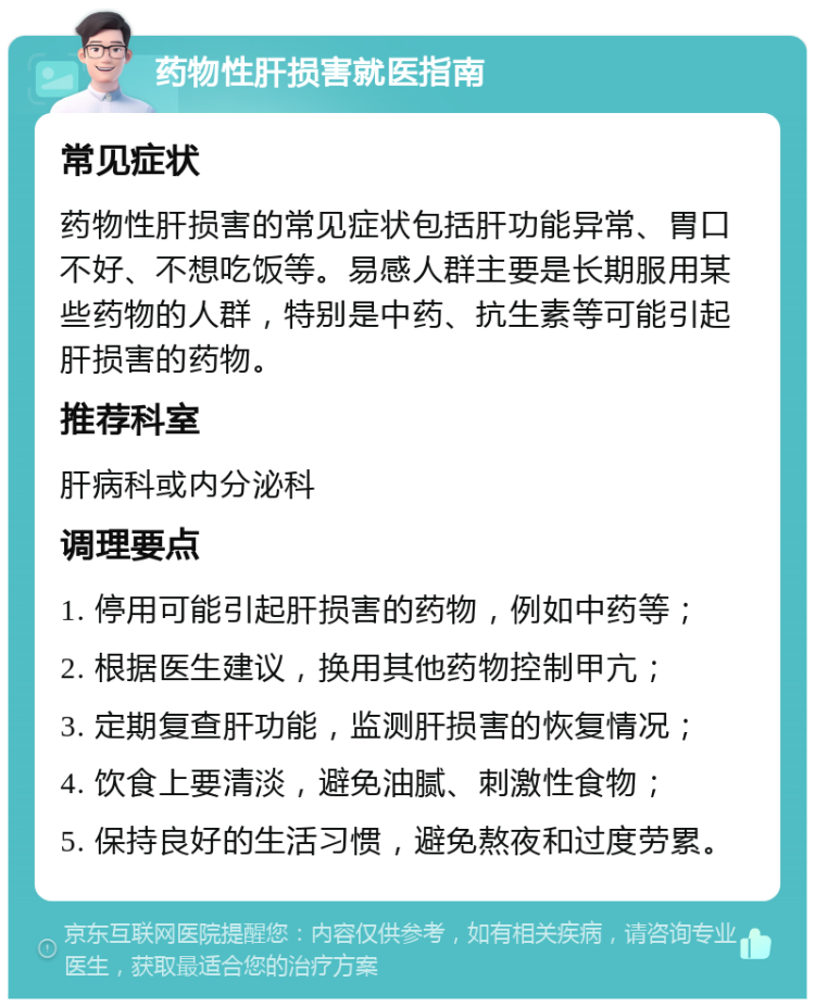 药物性肝损害就医指南 常见症状 药物性肝损害的常见症状包括肝功能异常、胃口不好、不想吃饭等。易感人群主要是长期服用某些药物的人群，特别是中药、抗生素等可能引起肝损害的药物。 推荐科室 肝病科或内分泌科 调理要点 1. 停用可能引起肝损害的药物，例如中药等； 2. 根据医生建议，换用其他药物控制甲亢； 3. 定期复查肝功能，监测肝损害的恢复情况； 4. 饮食上要清淡，避免油腻、刺激性食物； 5. 保持良好的生活习惯，避免熬夜和过度劳累。