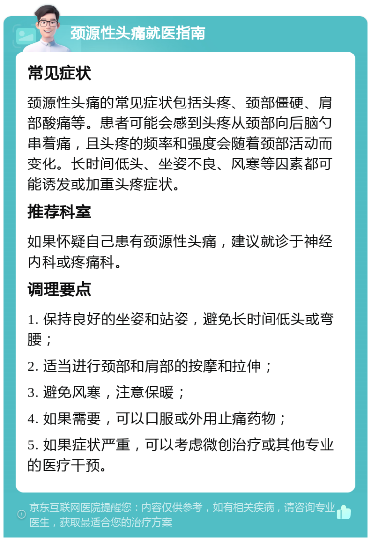 颈源性头痛就医指南 常见症状 颈源性头痛的常见症状包括头疼、颈部僵硬、肩部酸痛等。患者可能会感到头疼从颈部向后脑勺串着痛，且头疼的频率和强度会随着颈部活动而变化。长时间低头、坐姿不良、风寒等因素都可能诱发或加重头疼症状。 推荐科室 如果怀疑自己患有颈源性头痛，建议就诊于神经内科或疼痛科。 调理要点 1. 保持良好的坐姿和站姿，避免长时间低头或弯腰； 2. 适当进行颈部和肩部的按摩和拉伸； 3. 避免风寒，注意保暖； 4. 如果需要，可以口服或外用止痛药物； 5. 如果症状严重，可以考虑微创治疗或其他专业的医疗干预。