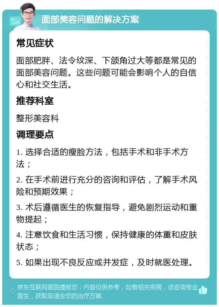 面部美容问题的解决方案 常见症状 面部肥胖、法令纹深、下颌角过大等都是常见的面部美容问题。这些问题可能会影响个人的自信心和社交生活。 推荐科室 整形美容科 调理要点 1. 选择合适的瘦脸方法，包括手术和非手术方法； 2. 在手术前进行充分的咨询和评估，了解手术风险和预期效果； 3. 术后遵循医生的恢复指导，避免剧烈运动和重物提起； 4. 注意饮食和生活习惯，保持健康的体重和皮肤状态； 5. 如果出现不良反应或并发症，及时就医处理。