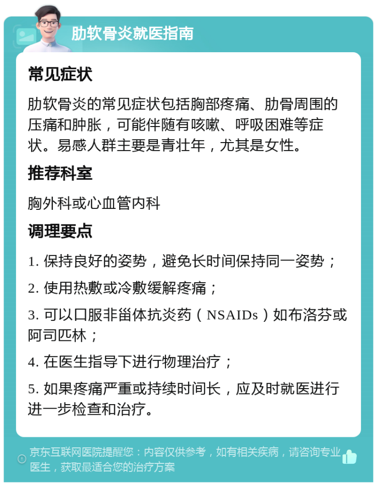 肋软骨炎就医指南 常见症状 肋软骨炎的常见症状包括胸部疼痛、肋骨周围的压痛和肿胀，可能伴随有咳嗽、呼吸困难等症状。易感人群主要是青壮年，尤其是女性。 推荐科室 胸外科或心血管内科 调理要点 1. 保持良好的姿势，避免长时间保持同一姿势； 2. 使用热敷或冷敷缓解疼痛； 3. 可以口服非甾体抗炎药（NSAIDs）如布洛芬或阿司匹林； 4. 在医生指导下进行物理治疗； 5. 如果疼痛严重或持续时间长，应及时就医进行进一步检查和治疗。