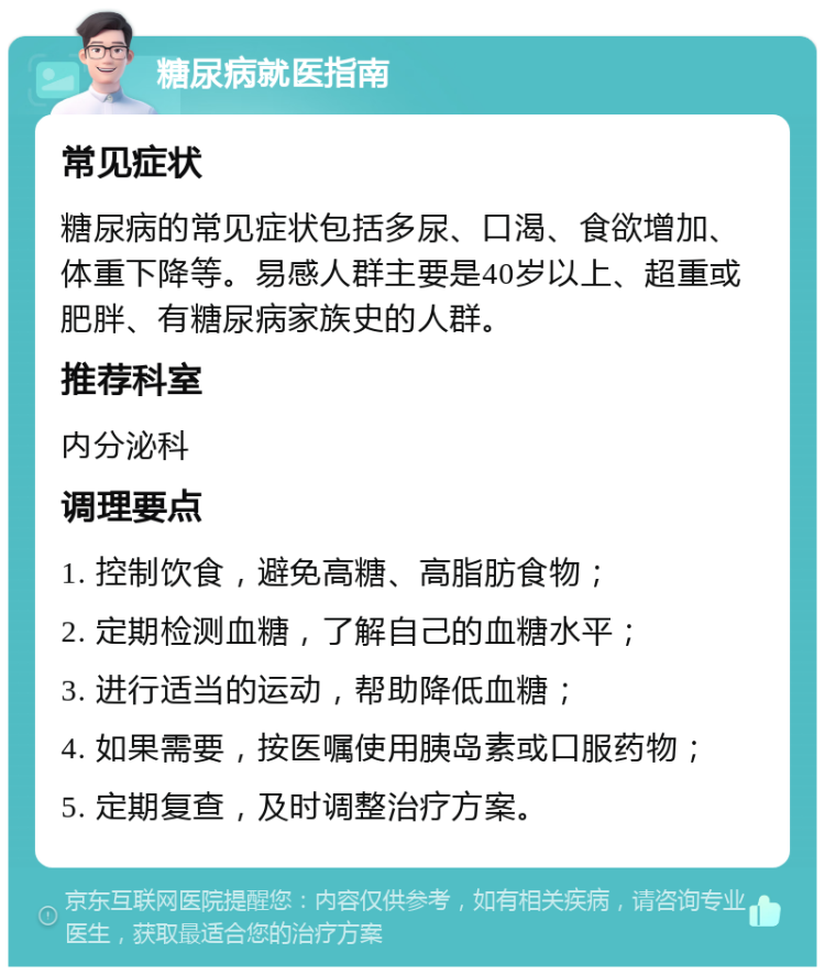 糖尿病就医指南 常见症状 糖尿病的常见症状包括多尿、口渴、食欲增加、体重下降等。易感人群主要是40岁以上、超重或肥胖、有糖尿病家族史的人群。 推荐科室 内分泌科 调理要点 1. 控制饮食，避免高糖、高脂肪食物； 2. 定期检测血糖，了解自己的血糖水平； 3. 进行适当的运动，帮助降低血糖； 4. 如果需要，按医嘱使用胰岛素或口服药物； 5. 定期复查，及时调整治疗方案。