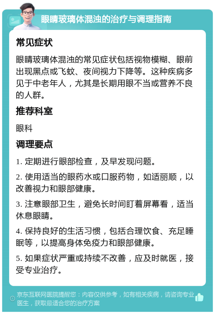 眼睛玻璃体混浊的治疗与调理指南 常见症状 眼睛玻璃体混浊的常见症状包括视物模糊、眼前出现黑点或飞蚊、夜间视力下降等。这种疾病多见于中老年人，尤其是长期用眼不当或营养不良的人群。 推荐科室 眼科 调理要点 1. 定期进行眼部检查，及早发现问题。 2. 使用适当的眼药水或口服药物，如适丽顺，以改善视力和眼部健康。 3. 注意眼部卫生，避免长时间盯着屏幕看，适当休息眼睛。 4. 保持良好的生活习惯，包括合理饮食、充足睡眠等，以提高身体免疫力和眼部健康。 5. 如果症状严重或持续不改善，应及时就医，接受专业治疗。