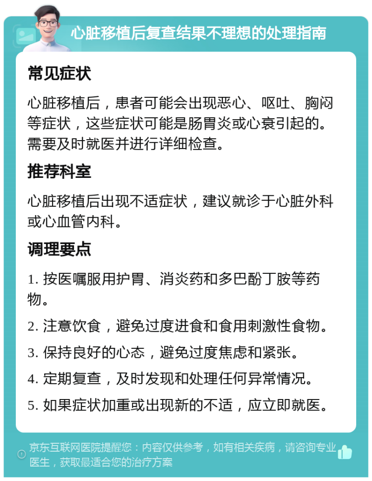 心脏移植后复查结果不理想的处理指南 常见症状 心脏移植后，患者可能会出现恶心、呕吐、胸闷等症状，这些症状可能是肠胃炎或心衰引起的。需要及时就医并进行详细检查。 推荐科室 心脏移植后出现不适症状，建议就诊于心脏外科或心血管内科。 调理要点 1. 按医嘱服用护胃、消炎药和多巴酚丁胺等药物。 2. 注意饮食，避免过度进食和食用刺激性食物。 3. 保持良好的心态，避免过度焦虑和紧张。 4. 定期复查，及时发现和处理任何异常情况。 5. 如果症状加重或出现新的不适，应立即就医。