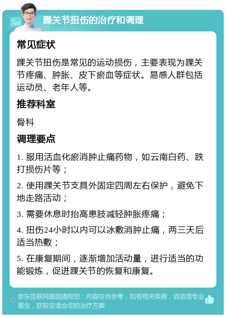 踝关节扭伤的治疗和调理 常见症状 踝关节扭伤是常见的运动损伤，主要表现为踝关节疼痛、肿胀、皮下瘀血等症状。易感人群包括运动员、老年人等。 推荐科室 骨科 调理要点 1. 服用活血化瘀消肿止痛药物，如云南白药、跌打损伤片等； 2. 使用踝关节支具外固定四周左右保护，避免下地走路活动； 3. 需要休息时抬高患肢减轻肿胀疼痛； 4. 扭伤24小时以内可以冰敷消肿止痛，两三天后适当热敷； 5. 在康复期间，逐渐增加活动量，进行适当的功能锻炼，促进踝关节的恢复和康复。