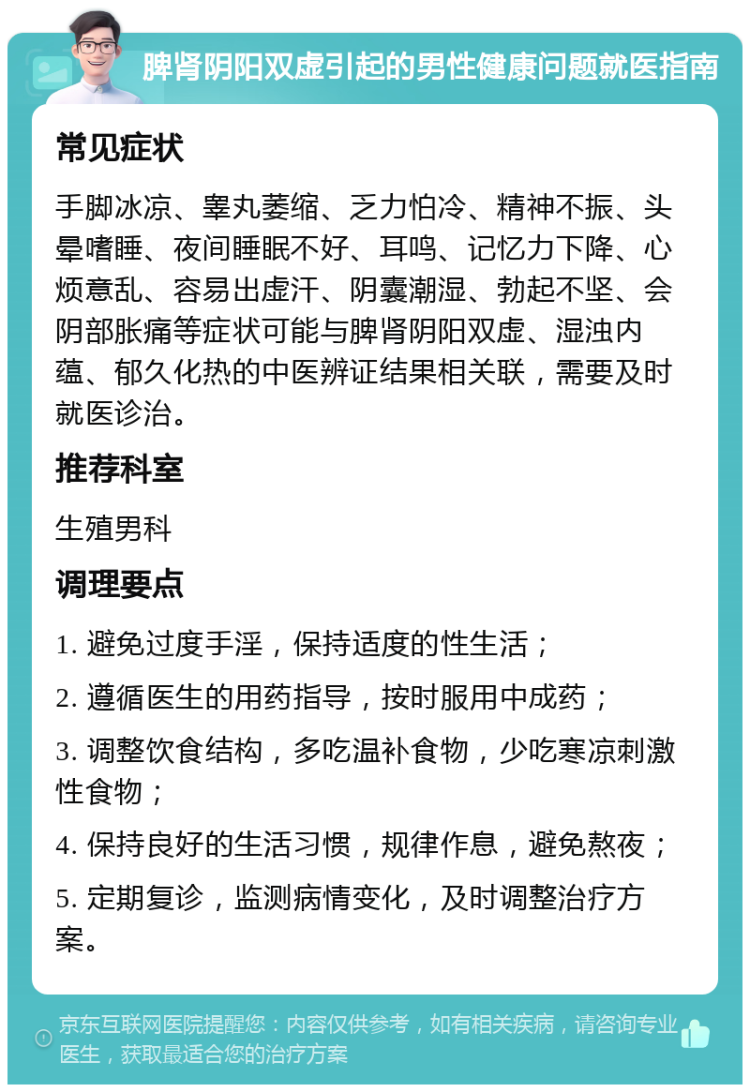 脾肾阴阳双虚引起的男性健康问题就医指南 常见症状 手脚冰凉、睾丸萎缩、乏力怕冷、精神不振、头晕嗜睡、夜间睡眠不好、耳鸣、记忆力下降、心烦意乱、容易出虚汗、阴囊潮湿、勃起不坚、会阴部胀痛等症状可能与脾肾阴阳双虚、湿浊内蕴、郁久化热的中医辨证结果相关联，需要及时就医诊治。 推荐科室 生殖男科 调理要点 1. 避免过度手淫，保持适度的性生活； 2. 遵循医生的用药指导，按时服用中成药； 3. 调整饮食结构，多吃温补食物，少吃寒凉刺激性食物； 4. 保持良好的生活习惯，规律作息，避免熬夜； 5. 定期复诊，监测病情变化，及时调整治疗方案。