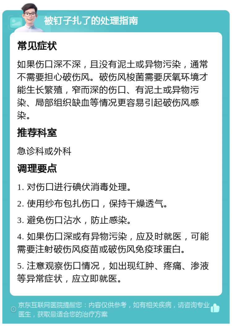 被钉子扎了的处理指南 常见症状 如果伤口深不深，且没有泥土或异物污染，通常不需要担心破伤风。破伤风梭菌需要厌氧环境才能生长繁殖，窄而深的伤口、有泥土或异物污染、局部组织缺血等情况更容易引起破伤风感染。 推荐科室 急诊科或外科 调理要点 1. 对伤口进行碘伏消毒处理。 2. 使用纱布包扎伤口，保持干燥透气。 3. 避免伤口沾水，防止感染。 4. 如果伤口深或有异物污染，应及时就医，可能需要注射破伤风疫苗或破伤风免疫球蛋白。 5. 注意观察伤口情况，如出现红肿、疼痛、渗液等异常症状，应立即就医。