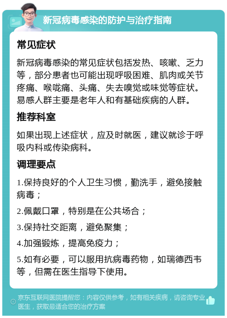 新冠病毒感染的防护与治疗指南 常见症状 新冠病毒感染的常见症状包括发热、咳嗽、乏力等，部分患者也可能出现呼吸困难、肌肉或关节疼痛、喉咙痛、头痛、失去嗅觉或味觉等症状。易感人群主要是老年人和有基础疾病的人群。 推荐科室 如果出现上述症状，应及时就医，建议就诊于呼吸内科或传染病科。 调理要点 1.保持良好的个人卫生习惯，勤洗手，避免接触病毒； 2.佩戴口罩，特别是在公共场合； 3.保持社交距离，避免聚集； 4.加强锻炼，提高免疫力； 5.如有必要，可以服用抗病毒药物，如瑞德西韦等，但需在医生指导下使用。