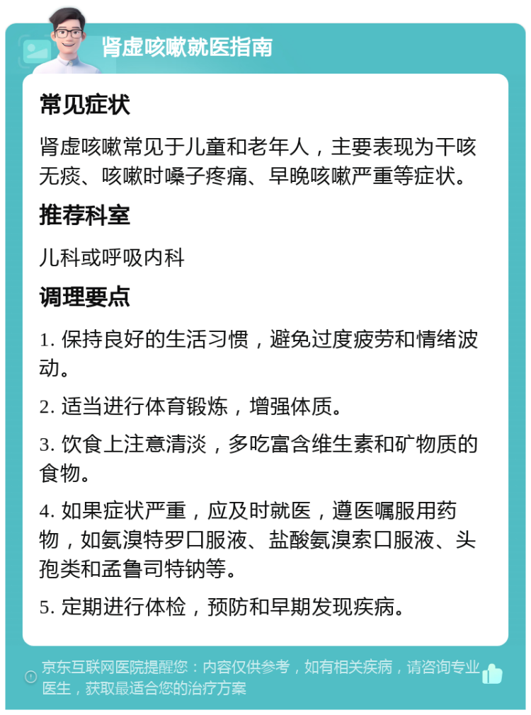 肾虚咳嗽就医指南 常见症状 肾虚咳嗽常见于儿童和老年人，主要表现为干咳无痰、咳嗽时嗓子疼痛、早晚咳嗽严重等症状。 推荐科室 儿科或呼吸内科 调理要点 1. 保持良好的生活习惯，避免过度疲劳和情绪波动。 2. 适当进行体育锻炼，增强体质。 3. 饮食上注意清淡，多吃富含维生素和矿物质的食物。 4. 如果症状严重，应及时就医，遵医嘱服用药物，如氨溴特罗口服液、盐酸氨溴索口服液、头孢类和孟鲁司特钠等。 5. 定期进行体检，预防和早期发现疾病。