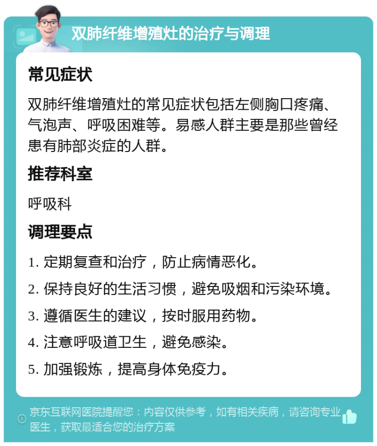 双肺纤维增殖灶的治疗与调理 常见症状 双肺纤维增殖灶的常见症状包括左侧胸口疼痛、气泡声、呼吸困难等。易感人群主要是那些曾经患有肺部炎症的人群。 推荐科室 呼吸科 调理要点 1. 定期复查和治疗，防止病情恶化。 2. 保持良好的生活习惯，避免吸烟和污染环境。 3. 遵循医生的建议，按时服用药物。 4. 注意呼吸道卫生，避免感染。 5. 加强锻炼，提高身体免疫力。