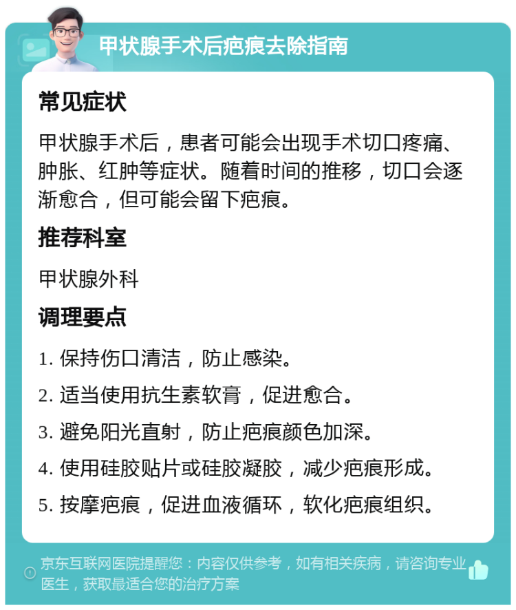 甲状腺手术后疤痕去除指南 常见症状 甲状腺手术后，患者可能会出现手术切口疼痛、肿胀、红肿等症状。随着时间的推移，切口会逐渐愈合，但可能会留下疤痕。 推荐科室 甲状腺外科 调理要点 1. 保持伤口清洁，防止感染。 2. 适当使用抗生素软膏，促进愈合。 3. 避免阳光直射，防止疤痕颜色加深。 4. 使用硅胶贴片或硅胶凝胶，减少疤痕形成。 5. 按摩疤痕，促进血液循环，软化疤痕组织。