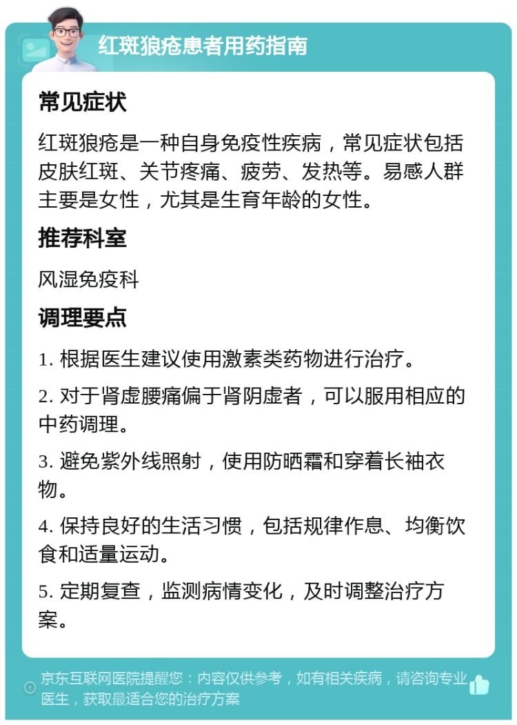 红斑狼疮患者用药指南 常见症状 红斑狼疮是一种自身免疫性疾病，常见症状包括皮肤红斑、关节疼痛、疲劳、发热等。易感人群主要是女性，尤其是生育年龄的女性。 推荐科室 风湿免疫科 调理要点 1. 根据医生建议使用激素类药物进行治疗。 2. 对于肾虚腰痛偏于肾阴虚者，可以服用相应的中药调理。 3. 避免紫外线照射，使用防晒霜和穿着长袖衣物。 4. 保持良好的生活习惯，包括规律作息、均衡饮食和适量运动。 5. 定期复查，监测病情变化，及时调整治疗方案。