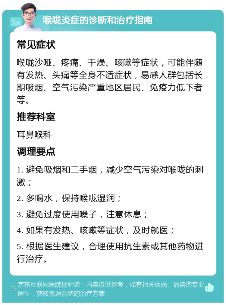 喉咙炎症的诊断和治疗指南 常见症状 喉咙沙哑、疼痛、干燥、咳嗽等症状，可能伴随有发热、头痛等全身不适症状，易感人群包括长期吸烟、空气污染严重地区居民、免疫力低下者等。 推荐科室 耳鼻喉科 调理要点 1. 避免吸烟和二手烟，减少空气污染对喉咙的刺激； 2. 多喝水，保持喉咙湿润； 3. 避免过度使用嗓子，注意休息； 4. 如果有发热、咳嗽等症状，及时就医； 5. 根据医生建议，合理使用抗生素或其他药物进行治疗。