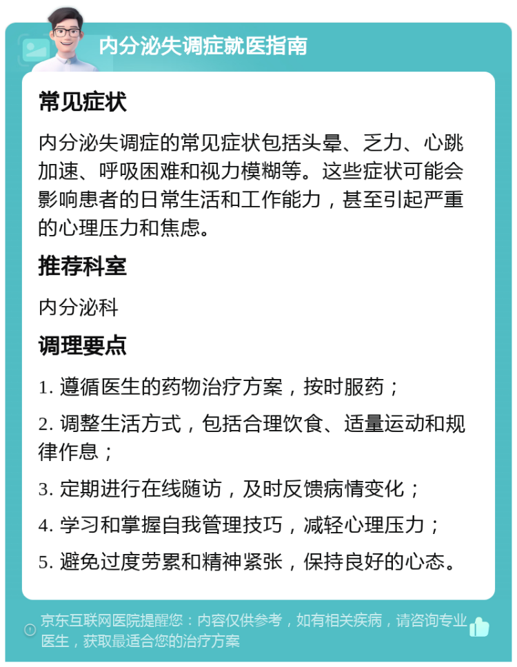 内分泌失调症就医指南 常见症状 内分泌失调症的常见症状包括头晕、乏力、心跳加速、呼吸困难和视力模糊等。这些症状可能会影响患者的日常生活和工作能力，甚至引起严重的心理压力和焦虑。 推荐科室 内分泌科 调理要点 1. 遵循医生的药物治疗方案，按时服药； 2. 调整生活方式，包括合理饮食、适量运动和规律作息； 3. 定期进行在线随访，及时反馈病情变化； 4. 学习和掌握自我管理技巧，减轻心理压力； 5. 避免过度劳累和精神紧张，保持良好的心态。