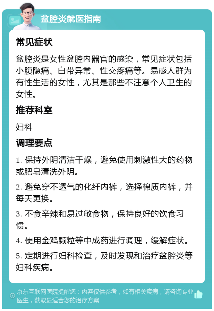 盆腔炎就医指南 常见症状 盆腔炎是女性盆腔内器官的感染，常见症状包括小腹隐痛、白带异常、性交疼痛等。易感人群为有性生活的女性，尤其是那些不注意个人卫生的女性。 推荐科室 妇科 调理要点 1. 保持外阴清洁干燥，避免使用刺激性大的药物或肥皂清洗外阴。 2. 避免穿不透气的化纤内裤，选择棉质内裤，并每天更换。 3. 不食辛辣和易过敏食物，保持良好的饮食习惯。 4. 使用金鸡颗粒等中成药进行调理，缓解症状。 5. 定期进行妇科检查，及时发现和治疗盆腔炎等妇科疾病。