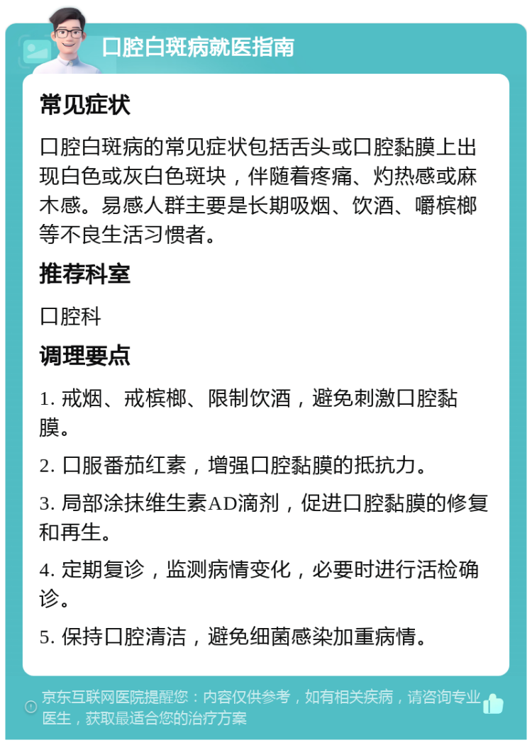 口腔白斑病就医指南 常见症状 口腔白斑病的常见症状包括舌头或口腔黏膜上出现白色或灰白色斑块，伴随着疼痛、灼热感或麻木感。易感人群主要是长期吸烟、饮酒、嚼槟榔等不良生活习惯者。 推荐科室 口腔科 调理要点 1. 戒烟、戒槟榔、限制饮酒，避免刺激口腔黏膜。 2. 口服番茄红素，增强口腔黏膜的抵抗力。 3. 局部涂抹维生素AD滴剂，促进口腔黏膜的修复和再生。 4. 定期复诊，监测病情变化，必要时进行活检确诊。 5. 保持口腔清洁，避免细菌感染加重病情。