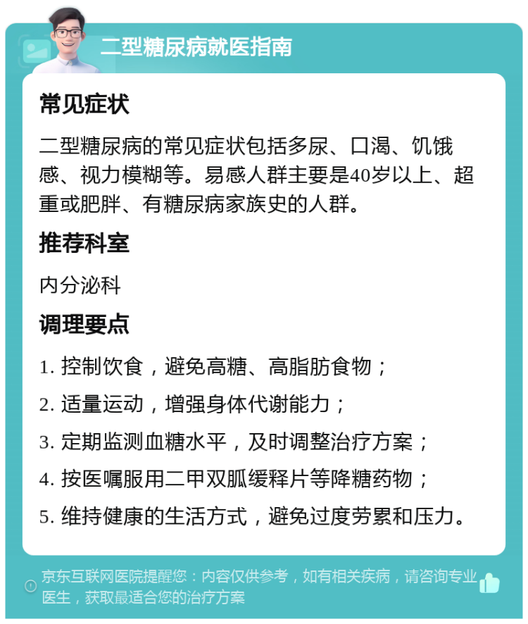 二型糖尿病就医指南 常见症状 二型糖尿病的常见症状包括多尿、口渴、饥饿感、视力模糊等。易感人群主要是40岁以上、超重或肥胖、有糖尿病家族史的人群。 推荐科室 内分泌科 调理要点 1. 控制饮食，避免高糖、高脂肪食物； 2. 适量运动，增强身体代谢能力； 3. 定期监测血糖水平，及时调整治疗方案； 4. 按医嘱服用二甲双胍缓释片等降糖药物； 5. 维持健康的生活方式，避免过度劳累和压力。