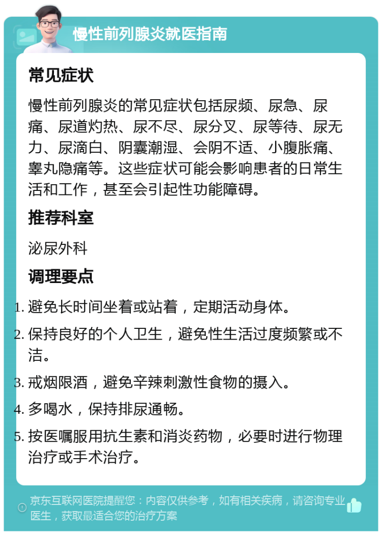 慢性前列腺炎就医指南 常见症状 慢性前列腺炎的常见症状包括尿频、尿急、尿痛、尿道灼热、尿不尽、尿分叉、尿等待、尿无力、尿滴白、阴囊潮湿、会阴不适、小腹胀痛、睾丸隐痛等。这些症状可能会影响患者的日常生活和工作，甚至会引起性功能障碍。 推荐科室 泌尿外科 调理要点 避免长时间坐着或站着，定期活动身体。 保持良好的个人卫生，避免性生活过度频繁或不洁。 戒烟限酒，避免辛辣刺激性食物的摄入。 多喝水，保持排尿通畅。 按医嘱服用抗生素和消炎药物，必要时进行物理治疗或手术治疗。